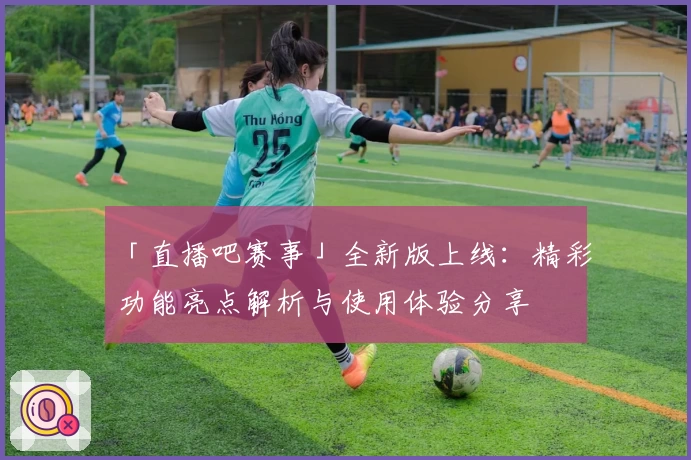 「直播吧赛事」全新版上线：精彩功能亮点解析与使用体验分享