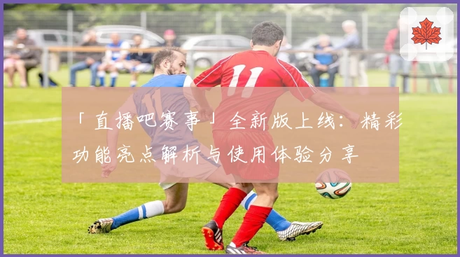 「直播吧赛事」全新版上线：精彩功能亮点解析与使用体验分享