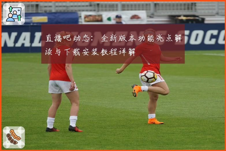 直播吧动态：全新版本功能亮点解读与下载安装教程详解