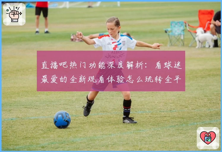 直播吧热门功能深度解析：看球迷最爱的全新观看体验怎么玩转全平台