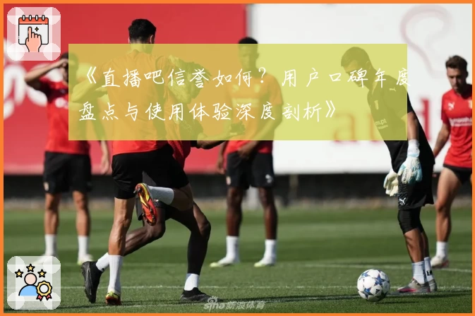 《直播吧信誉如何？用户口碑年度盘点与使用体验深度剖析》