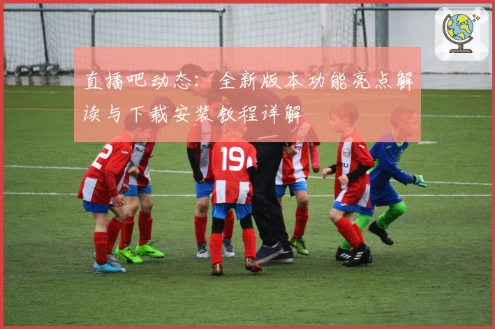 直播吧动态：全新版本功能亮点解读与下载安装教程详解